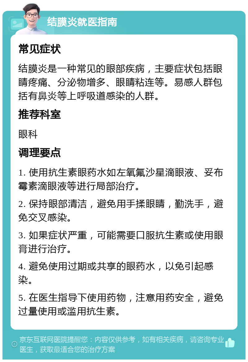 结膜炎就医指南 常见症状 结膜炎是一种常见的眼部疾病，主要症状包括眼睛疼痛、分泌物增多、眼睛粘连等。易感人群包括有鼻炎等上呼吸道感染的人群。 推荐科室 眼科 调理要点 1. 使用抗生素眼药水如左氧氟沙星滴眼液、妥布霉素滴眼液等进行局部治疗。 2. 保持眼部清洁，避免用手揉眼睛，勤洗手，避免交叉感染。 3. 如果症状严重，可能需要口服抗生素或使用眼膏进行治疗。 4. 避免使用过期或共享的眼药水，以免引起感染。 5. 在医生指导下使用药物，注意用药安全，避免过量使用或滥用抗生素。