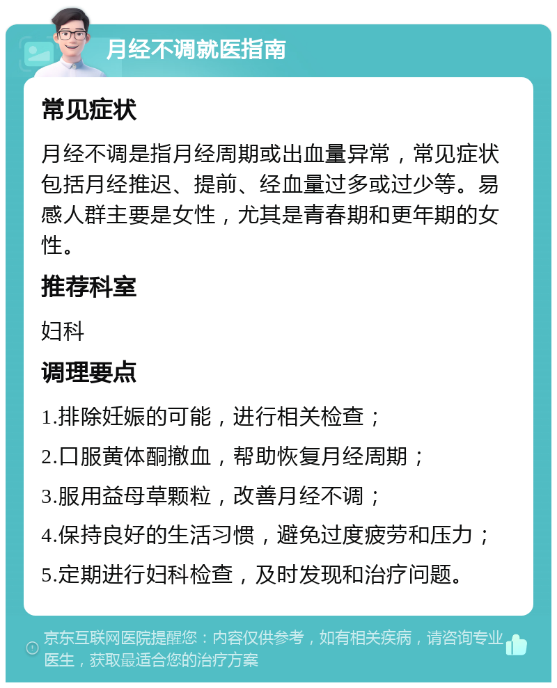 月经不调就医指南 常见症状 月经不调是指月经周期或出血量异常，常见症状包括月经推迟、提前、经血量过多或过少等。易感人群主要是女性，尤其是青春期和更年期的女性。 推荐科室 妇科 调理要点 1.排除妊娠的可能，进行相关检查； 2.口服黄体酮撤血，帮助恢复月经周期； 3.服用益母草颗粒，改善月经不调； 4.保持良好的生活习惯，避免过度疲劳和压力； 5.定期进行妇科检查，及时发现和治疗问题。