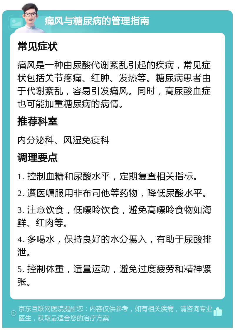 痛风与糖尿病的管理指南 常见症状 痛风是一种由尿酸代谢紊乱引起的疾病，常见症状包括关节疼痛、红肿、发热等。糖尿病患者由于代谢紊乱，容易引发痛风。同时，高尿酸血症也可能加重糖尿病的病情。 推荐科室 内分泌科、风湿免疫科 调理要点 1. 控制血糖和尿酸水平，定期复查相关指标。 2. 遵医嘱服用非布司他等药物，降低尿酸水平。 3. 注意饮食，低嘌呤饮食，避免高嘌呤食物如海鲜、红肉等。 4. 多喝水，保持良好的水分摄入，有助于尿酸排泄。 5. 控制体重，适量运动，避免过度疲劳和精神紧张。