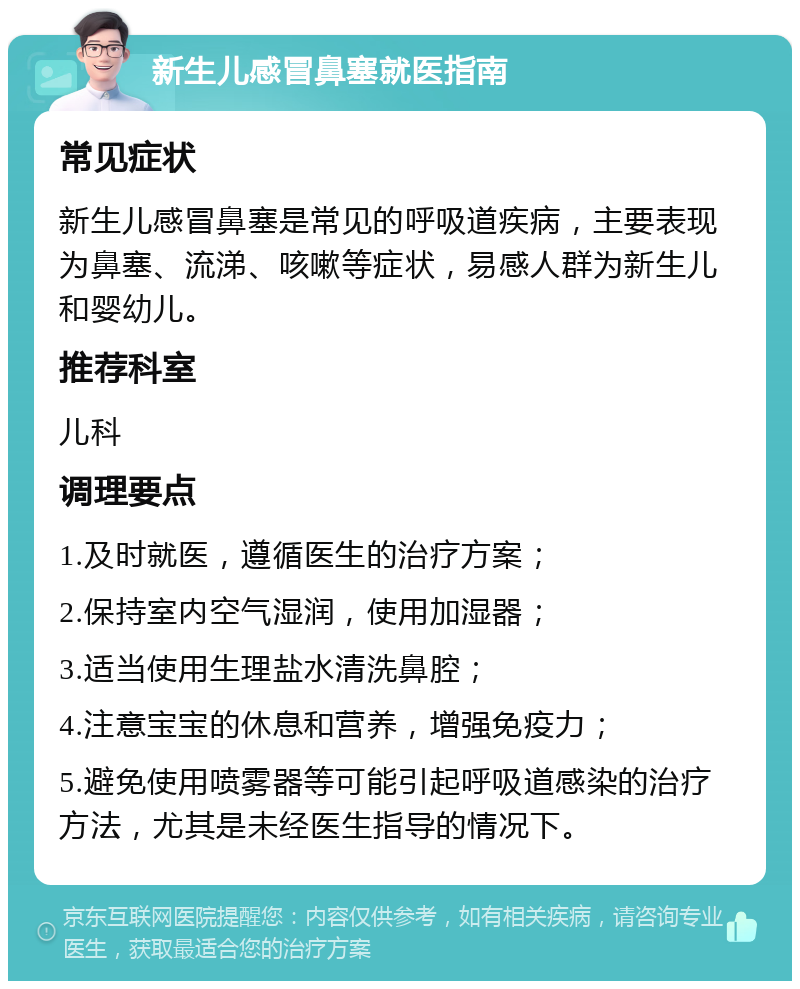 新生儿感冒鼻塞就医指南 常见症状 新生儿感冒鼻塞是常见的呼吸道疾病，主要表现为鼻塞、流涕、咳嗽等症状，易感人群为新生儿和婴幼儿。 推荐科室 儿科 调理要点 1.及时就医，遵循医生的治疗方案； 2.保持室内空气湿润，使用加湿器； 3.适当使用生理盐水清洗鼻腔； 4.注意宝宝的休息和营养，增强免疫力； 5.避免使用喷雾器等可能引起呼吸道感染的治疗方法，尤其是未经医生指导的情况下。