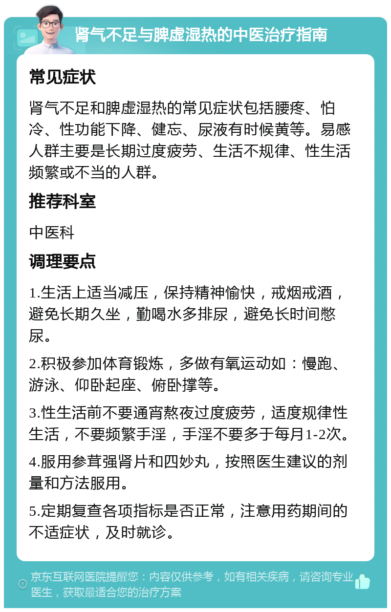 肾气不足与脾虚湿热的中医治疗指南 常见症状 肾气不足和脾虚湿热的常见症状包括腰疼、怕冷、性功能下降、健忘、尿液有时候黄等。易感人群主要是长期过度疲劳、生活不规律、性生活频繁或不当的人群。 推荐科室 中医科 调理要点 1.生活上适当减压，保持精神愉快，戒烟戒酒，避免长期久坐，勤喝水多排尿，避免长时间憋尿。 2.积极参加体育锻炼，多做有氧运动如：慢跑、游泳、仰卧起座、俯卧撑等。 3.性生活前不要通宵熬夜过度疲劳，适度规律性生活，不要频繁手淫，手淫不要多于每月1-2次。 4.服用参茸强肾片和四妙丸，按照医生建议的剂量和方法服用。 5.定期复查各项指标是否正常，注意用药期间的不适症状，及时就诊。