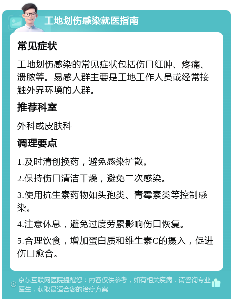 工地划伤感染就医指南 常见症状 工地划伤感染的常见症状包括伤口红肿、疼痛、溃脓等。易感人群主要是工地工作人员或经常接触外界环境的人群。 推荐科室 外科或皮肤科 调理要点 1.及时清创换药，避免感染扩散。 2.保持伤口清洁干燥，避免二次感染。 3.使用抗生素药物如头孢类、青霉素类等控制感染。 4.注意休息，避免过度劳累影响伤口恢复。 5.合理饮食，增加蛋白质和维生素C的摄入，促进伤口愈合。