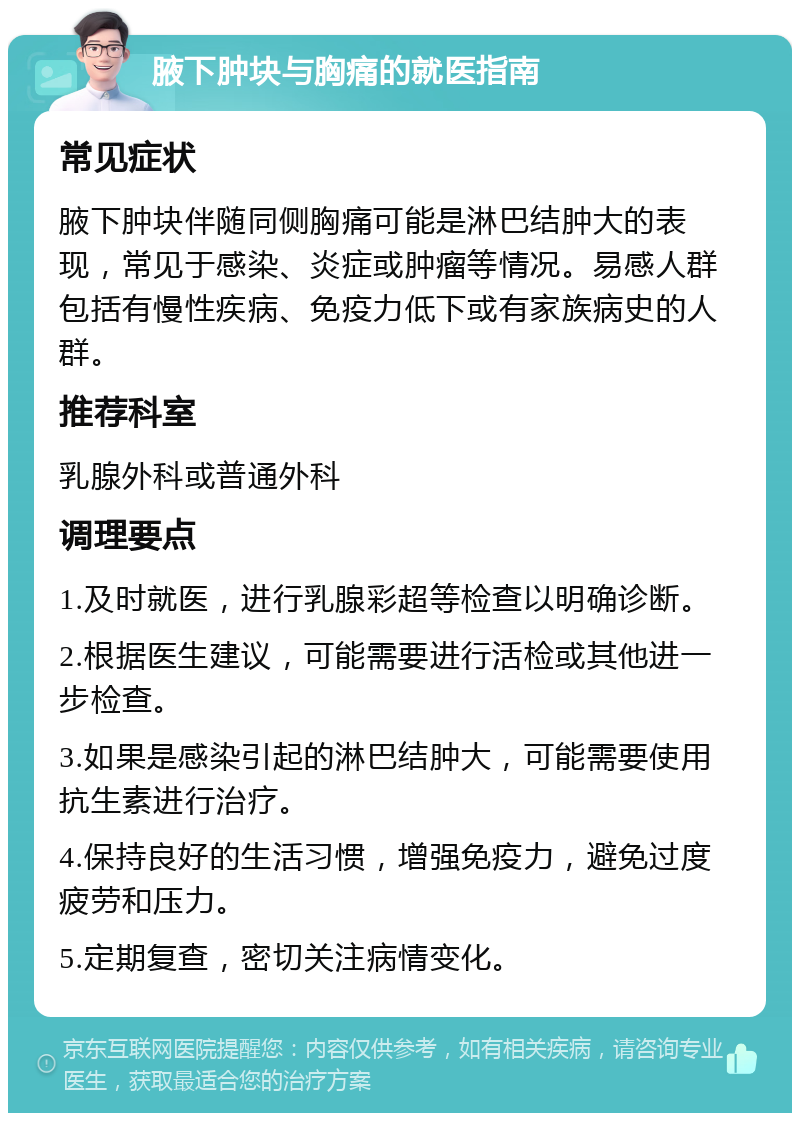 腋下肿块与胸痛的就医指南 常见症状 腋下肿块伴随同侧胸痛可能是淋巴结肿大的表现，常见于感染、炎症或肿瘤等情况。易感人群包括有慢性疾病、免疫力低下或有家族病史的人群。 推荐科室 乳腺外科或普通外科 调理要点 1.及时就医，进行乳腺彩超等检查以明确诊断。 2.根据医生建议，可能需要进行活检或其他进一步检查。 3.如果是感染引起的淋巴结肿大，可能需要使用抗生素进行治疗。 4.保持良好的生活习惯，增强免疫力，避免过度疲劳和压力。 5.定期复查，密切关注病情变化。