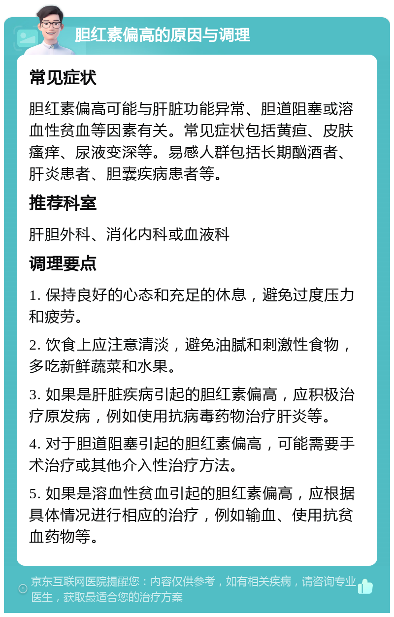 胆红素偏高的原因与调理 常见症状 胆红素偏高可能与肝脏功能异常、胆道阻塞或溶血性贫血等因素有关。常见症状包括黄疸、皮肤瘙痒、尿液变深等。易感人群包括长期酗酒者、肝炎患者、胆囊疾病患者等。 推荐科室 肝胆外科、消化内科或血液科 调理要点 1. 保持良好的心态和充足的休息，避免过度压力和疲劳。 2. 饮食上应注意清淡，避免油腻和刺激性食物，多吃新鲜蔬菜和水果。 3. 如果是肝脏疾病引起的胆红素偏高，应积极治疗原发病，例如使用抗病毒药物治疗肝炎等。 4. 对于胆道阻塞引起的胆红素偏高，可能需要手术治疗或其他介入性治疗方法。 5. 如果是溶血性贫血引起的胆红素偏高，应根据具体情况进行相应的治疗，例如输血、使用抗贫血药物等。