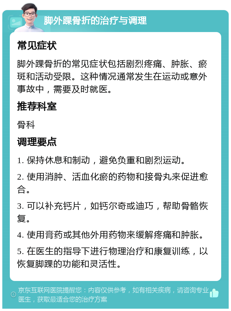 脚外踝骨折的治疗与调理 常见症状 脚外踝骨折的常见症状包括剧烈疼痛、肿胀、瘀斑和活动受限。这种情况通常发生在运动或意外事故中，需要及时就医。 推荐科室 骨科 调理要点 1. 保持休息和制动，避免负重和剧烈运动。 2. 使用消肿、活血化瘀的药物和接骨丸来促进愈合。 3. 可以补充钙片，如钙尔奇或迪巧，帮助骨骼恢复。 4. 使用膏药或其他外用药物来缓解疼痛和肿胀。 5. 在医生的指导下进行物理治疗和康复训练，以恢复脚踝的功能和灵活性。