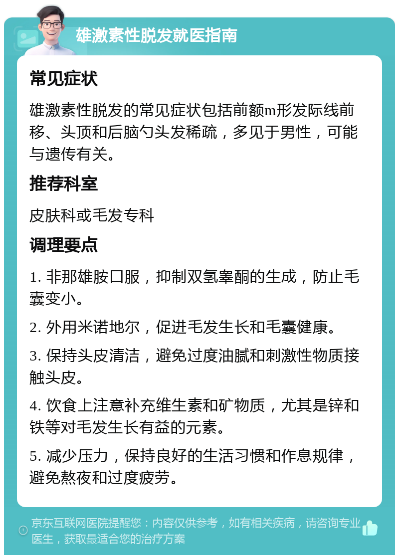 雄激素性脱发就医指南 常见症状 雄激素性脱发的常见症状包括前额m形发际线前移、头顶和后脑勺头发稀疏，多见于男性，可能与遗传有关。 推荐科室 皮肤科或毛发专科 调理要点 1. 非那雄胺口服，抑制双氢睾酮的生成，防止毛囊变小。 2. 外用米诺地尔，促进毛发生长和毛囊健康。 3. 保持头皮清洁，避免过度油腻和刺激性物质接触头皮。 4. 饮食上注意补充维生素和矿物质，尤其是锌和铁等对毛发生长有益的元素。 5. 减少压力，保持良好的生活习惯和作息规律，避免熬夜和过度疲劳。