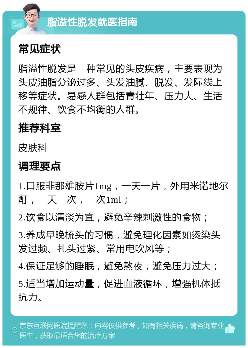 脂溢性脱发就医指南 常见症状 脂溢性脱发是一种常见的头皮疾病，主要表现为头皮油脂分泌过多、头发油腻、脱发、发际线上移等症状。易感人群包括青壮年、压力大、生活不规律、饮食不均衡的人群。 推荐科室 皮肤科 调理要点 1.口服非那雄胺片1mg，一天一片，外用米诺地尔酊，一天一次，一次1ml； 2.饮食以清淡为宜，避免辛辣刺激性的食物； 3.养成早晚梳头的习惯，避免理化因素如烫染头发过频、扎头过紧、常用电吹风等； 4.保证足够的睡眠，避免熬夜，避免压力过大； 5.适当增加运动量，促进血液循环，增强机体抵抗力。