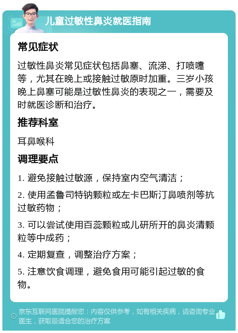 儿童过敏性鼻炎就医指南 常见症状 过敏性鼻炎常见症状包括鼻塞、流涕、打喷嚏等，尤其在晚上或接触过敏原时加重。三岁小孩晚上鼻塞可能是过敏性鼻炎的表现之一，需要及时就医诊断和治疗。 推荐科室 耳鼻喉科 调理要点 1. 避免接触过敏源，保持室内空气清洁； 2. 使用孟鲁司特钠颗粒或左卡巴斯汀鼻喷剂等抗过敏药物； 3. 可以尝试使用百蕊颗粒或儿研所开的鼻炎清颗粒等中成药； 4. 定期复查，调整治疗方案； 5. 注意饮食调理，避免食用可能引起过敏的食物。