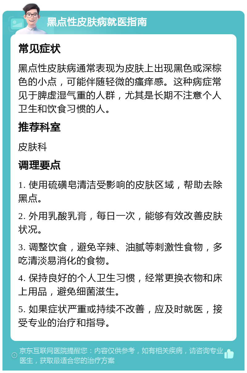 黑点性皮肤病就医指南 常见症状 黑点性皮肤病通常表现为皮肤上出现黑色或深棕色的小点，可能伴随轻微的瘙痒感。这种病症常见于脾虚湿气重的人群，尤其是长期不注意个人卫生和饮食习惯的人。 推荐科室 皮肤科 调理要点 1. 使用硫磺皂清洁受影响的皮肤区域，帮助去除黑点。 2. 外用乳酸乳膏，每日一次，能够有效改善皮肤状况。 3. 调整饮食，避免辛辣、油腻等刺激性食物，多吃清淡易消化的食物。 4. 保持良好的个人卫生习惯，经常更换衣物和床上用品，避免细菌滋生。 5. 如果症状严重或持续不改善，应及时就医，接受专业的治疗和指导。