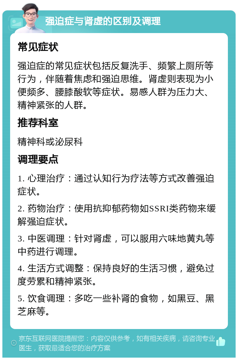 强迫症与肾虚的区别及调理 常见症状 强迫症的常见症状包括反复洗手、频繁上厕所等行为，伴随着焦虑和强迫思维。肾虚则表现为小便频多、腰膝酸软等症状。易感人群为压力大、精神紧张的人群。 推荐科室 精神科或泌尿科 调理要点 1. 心理治疗：通过认知行为疗法等方式改善强迫症状。 2. 药物治疗：使用抗抑郁药物如SSRI类药物来缓解强迫症状。 3. 中医调理：针对肾虚，可以服用六味地黄丸等中药进行调理。 4. 生活方式调整：保持良好的生活习惯，避免过度劳累和精神紧张。 5. 饮食调理：多吃一些补肾的食物，如黑豆、黑芝麻等。