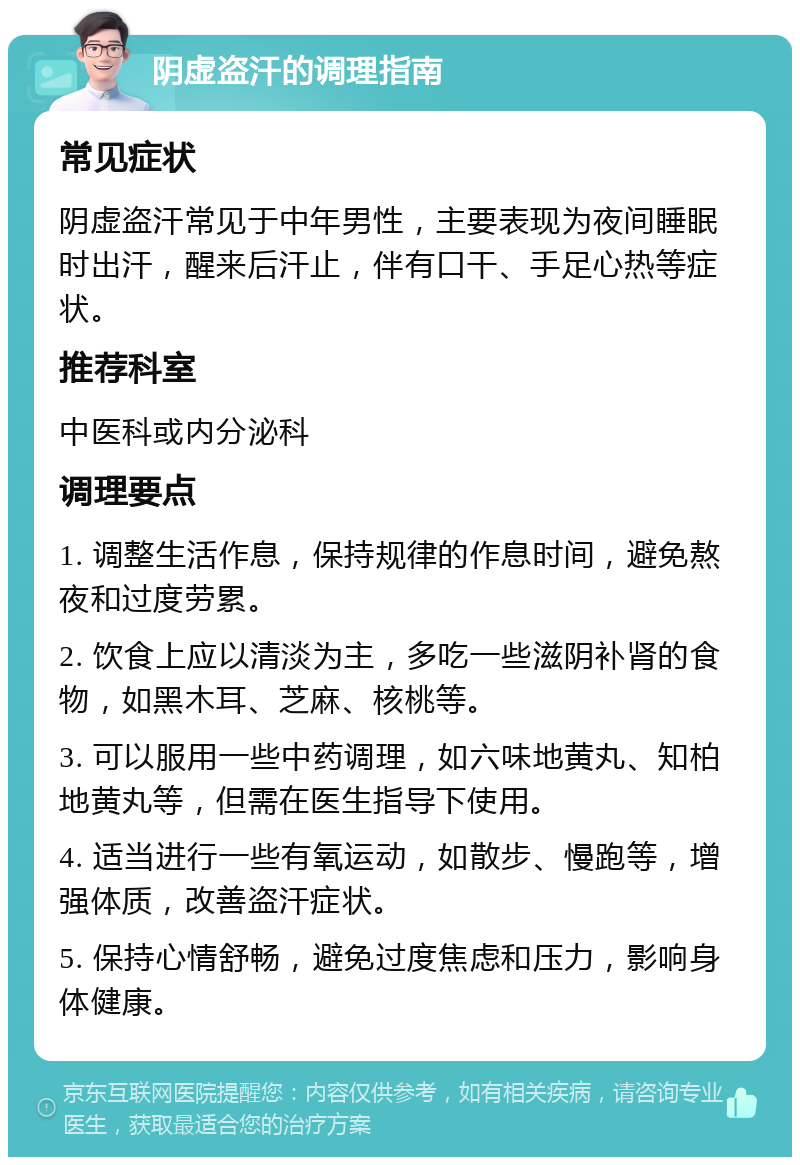 阴虚盗汗的调理指南 常见症状 阴虚盗汗常见于中年男性，主要表现为夜间睡眠时出汗，醒来后汗止，伴有口干、手足心热等症状。 推荐科室 中医科或内分泌科 调理要点 1. 调整生活作息，保持规律的作息时间，避免熬夜和过度劳累。 2. 饮食上应以清淡为主，多吃一些滋阴补肾的食物，如黑木耳、芝麻、核桃等。 3. 可以服用一些中药调理，如六味地黄丸、知柏地黄丸等，但需在医生指导下使用。 4. 适当进行一些有氧运动，如散步、慢跑等，增强体质，改善盗汗症状。 5. 保持心情舒畅，避免过度焦虑和压力，影响身体健康。