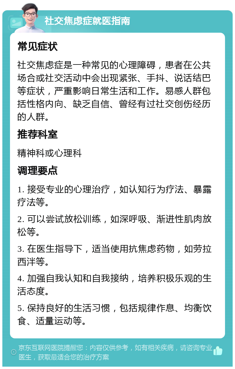 社交焦虑症就医指南 常见症状 社交焦虑症是一种常见的心理障碍，患者在公共场合或社交活动中会出现紧张、手抖、说话结巴等症状，严重影响日常生活和工作。易感人群包括性格内向、缺乏自信、曾经有过社交创伤经历的人群。 推荐科室 精神科或心理科 调理要点 1. 接受专业的心理治疗，如认知行为疗法、暴露疗法等。 2. 可以尝试放松训练，如深呼吸、渐进性肌肉放松等。 3. 在医生指导下，适当使用抗焦虑药物，如劳拉西泮等。 4. 加强自我认知和自我接纳，培养积极乐观的生活态度。 5. 保持良好的生活习惯，包括规律作息、均衡饮食、适量运动等。