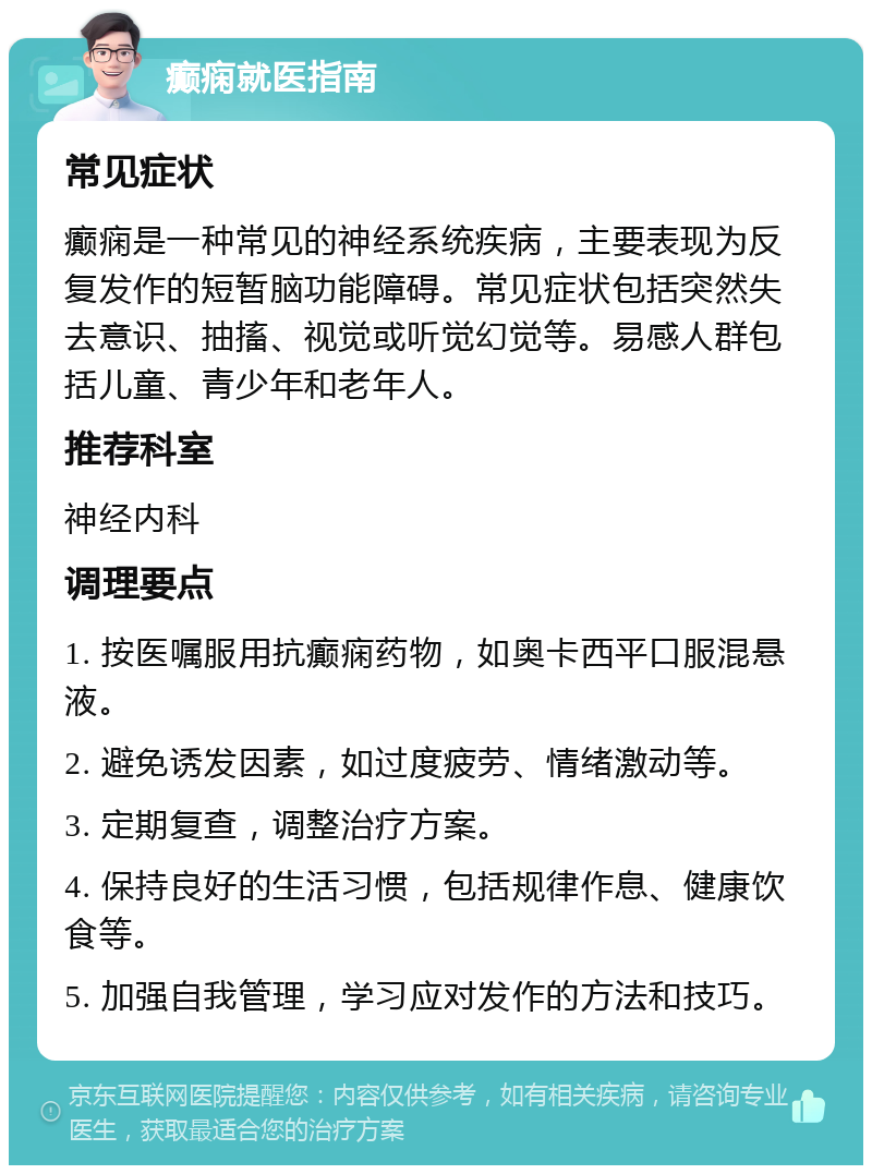 癫痫就医指南 常见症状 癫痫是一种常见的神经系统疾病，主要表现为反复发作的短暂脑功能障碍。常见症状包括突然失去意识、抽搐、视觉或听觉幻觉等。易感人群包括儿童、青少年和老年人。 推荐科室 神经内科 调理要点 1. 按医嘱服用抗癫痫药物，如奥卡西平口服混悬液。 2. 避免诱发因素，如过度疲劳、情绪激动等。 3. 定期复查，调整治疗方案。 4. 保持良好的生活习惯，包括规律作息、健康饮食等。 5. 加强自我管理，学习应对发作的方法和技巧。