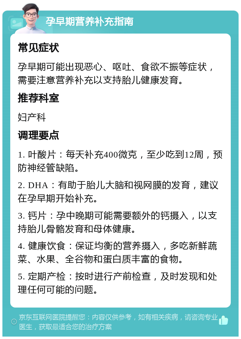 孕早期营养补充指南 常见症状 孕早期可能出现恶心、呕吐、食欲不振等症状，需要注意营养补充以支持胎儿健康发育。 推荐科室 妇产科 调理要点 1. 叶酸片：每天补充400微克，至少吃到12周，预防神经管缺陷。 2. DHA：有助于胎儿大脑和视网膜的发育，建议在孕早期开始补充。 3. 钙片：孕中晚期可能需要额外的钙摄入，以支持胎儿骨骼发育和母体健康。 4. 健康饮食：保证均衡的营养摄入，多吃新鲜蔬菜、水果、全谷物和蛋白质丰富的食物。 5. 定期产检：按时进行产前检查，及时发现和处理任何可能的问题。