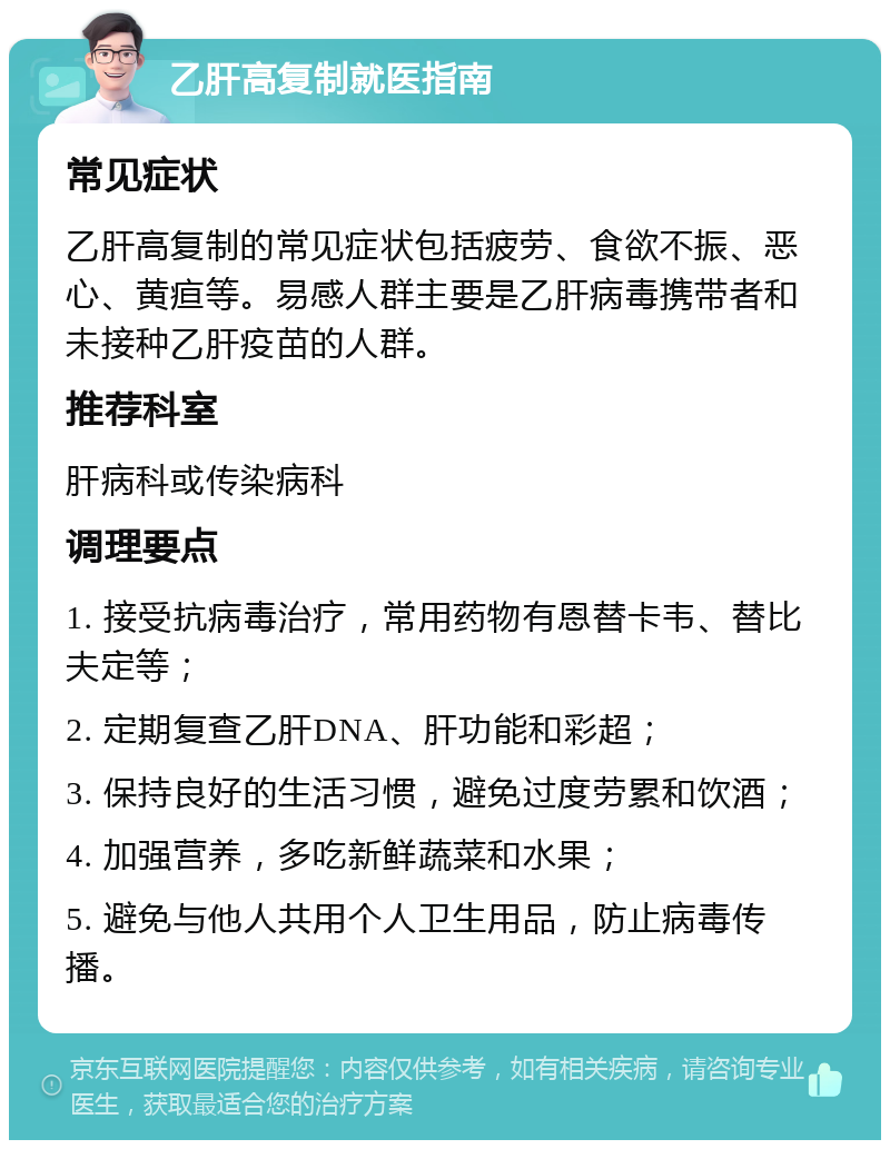 乙肝高复制就医指南 常见症状 乙肝高复制的常见症状包括疲劳、食欲不振、恶心、黄疸等。易感人群主要是乙肝病毒携带者和未接种乙肝疫苗的人群。 推荐科室 肝病科或传染病科 调理要点 1. 接受抗病毒治疗，常用药物有恩替卡韦、替比夫定等； 2. 定期复查乙肝DNA、肝功能和彩超； 3. 保持良好的生活习惯，避免过度劳累和饮酒； 4. 加强营养，多吃新鲜蔬菜和水果； 5. 避免与他人共用个人卫生用品，防止病毒传播。