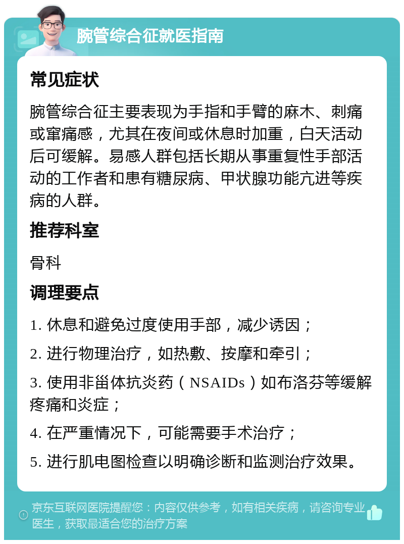 腕管综合征就医指南 常见症状 腕管综合征主要表现为手指和手臂的麻木、刺痛或窜痛感，尤其在夜间或休息时加重，白天活动后可缓解。易感人群包括长期从事重复性手部活动的工作者和患有糖尿病、甲状腺功能亢进等疾病的人群。 推荐科室 骨科 调理要点 1. 休息和避免过度使用手部，减少诱因； 2. 进行物理治疗，如热敷、按摩和牵引； 3. 使用非甾体抗炎药（NSAIDs）如布洛芬等缓解疼痛和炎症； 4. 在严重情况下，可能需要手术治疗； 5. 进行肌电图检查以明确诊断和监测治疗效果。