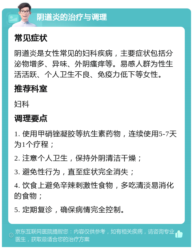 阴道炎的治疗与调理 常见症状 阴道炎是女性常见的妇科疾病，主要症状包括分泌物增多、异味、外阴瘙痒等。易感人群为性生活活跃、个人卫生不良、免疫力低下等女性。 推荐科室 妇科 调理要点 1. 使用甲硝锉凝胶等抗生素药物，连续使用5-7天为1个疗程； 2. 注意个人卫生，保持外阴清洁干燥； 3. 避免性行为，直至症状完全消失； 4. 饮食上避免辛辣刺激性食物，多吃清淡易消化的食物； 5. 定期复诊，确保病情完全控制。