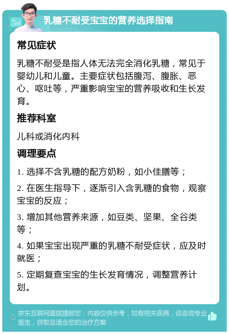 乳糖不耐受宝宝的营养选择指南 常见症状 乳糖不耐受是指人体无法完全消化乳糖，常见于婴幼儿和儿童。主要症状包括腹泻、腹胀、恶心、呕吐等，严重影响宝宝的营养吸收和生长发育。 推荐科室 儿科或消化内科 调理要点 1. 选择不含乳糖的配方奶粉，如小佳膳等； 2. 在医生指导下，逐渐引入含乳糖的食物，观察宝宝的反应； 3. 增加其他营养来源，如豆类、坚果、全谷类等； 4. 如果宝宝出现严重的乳糖不耐受症状，应及时就医； 5. 定期复查宝宝的生长发育情况，调整营养计划。