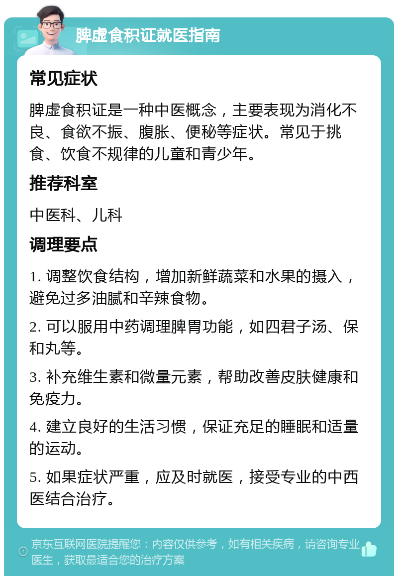 脾虚食积证就医指南 常见症状 脾虚食积证是一种中医概念，主要表现为消化不良、食欲不振、腹胀、便秘等症状。常见于挑食、饮食不规律的儿童和青少年。 推荐科室 中医科、儿科 调理要点 1. 调整饮食结构，增加新鲜蔬菜和水果的摄入，避免过多油腻和辛辣食物。 2. 可以服用中药调理脾胃功能，如四君子汤、保和丸等。 3. 补充维生素和微量元素，帮助改善皮肤健康和免疫力。 4. 建立良好的生活习惯，保证充足的睡眠和适量的运动。 5. 如果症状严重，应及时就医，接受专业的中西医结合治疗。