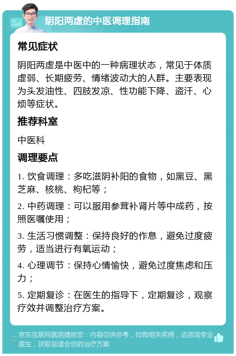 阴阳两虚的中医调理指南 常见症状 阴阳两虚是中医中的一种病理状态，常见于体质虚弱、长期疲劳、情绪波动大的人群。主要表现为头发油性、四肢发凉、性功能下降、盗汗、心烦等症状。 推荐科室 中医科 调理要点 1. 饮食调理：多吃滋阴补阳的食物，如黑豆、黑芝麻、核桃、枸杞等； 2. 中药调理：可以服用参茸补肾片等中成药，按照医嘱使用； 3. 生活习惯调整：保持良好的作息，避免过度疲劳，适当进行有氧运动； 4. 心理调节：保持心情愉快，避免过度焦虑和压力； 5. 定期复诊：在医生的指导下，定期复诊，观察疗效并调整治疗方案。