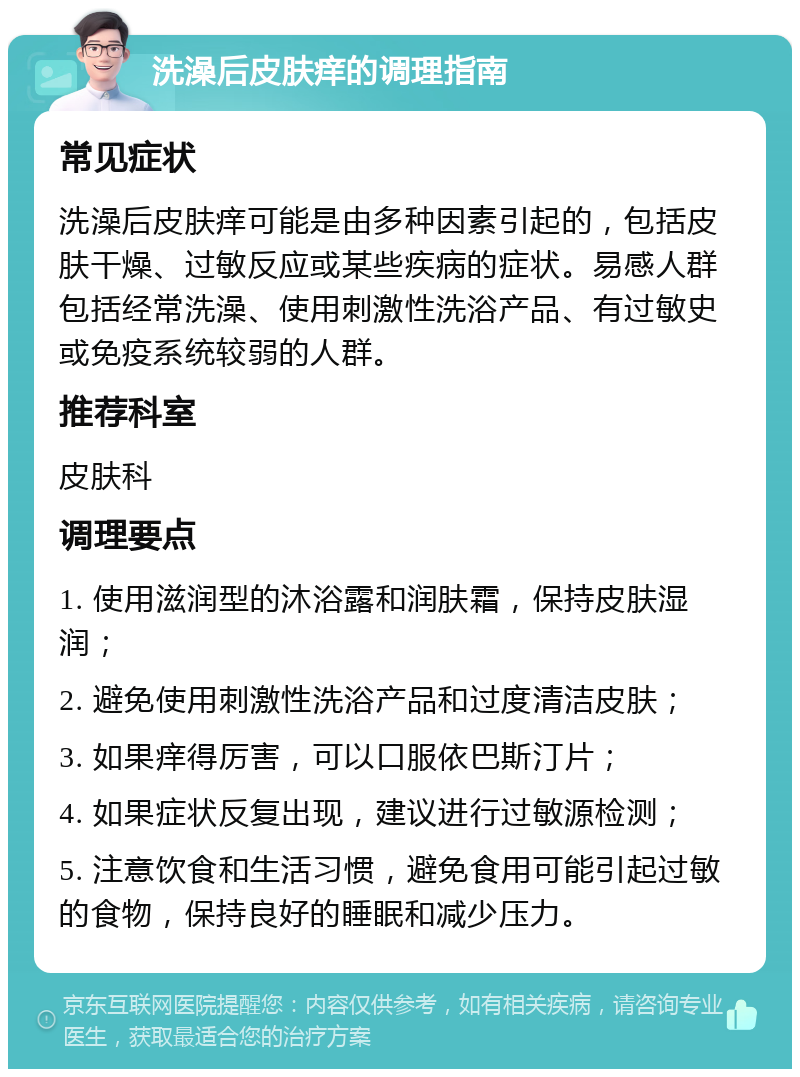 洗澡后皮肤痒的调理指南 常见症状 洗澡后皮肤痒可能是由多种因素引起的，包括皮肤干燥、过敏反应或某些疾病的症状。易感人群包括经常洗澡、使用刺激性洗浴产品、有过敏史或免疫系统较弱的人群。 推荐科室 皮肤科 调理要点 1. 使用滋润型的沐浴露和润肤霜，保持皮肤湿润； 2. 避免使用刺激性洗浴产品和过度清洁皮肤； 3. 如果痒得厉害，可以口服依巴斯汀片； 4. 如果症状反复出现，建议进行过敏源检测； 5. 注意饮食和生活习惯，避免食用可能引起过敏的食物，保持良好的睡眠和减少压力。