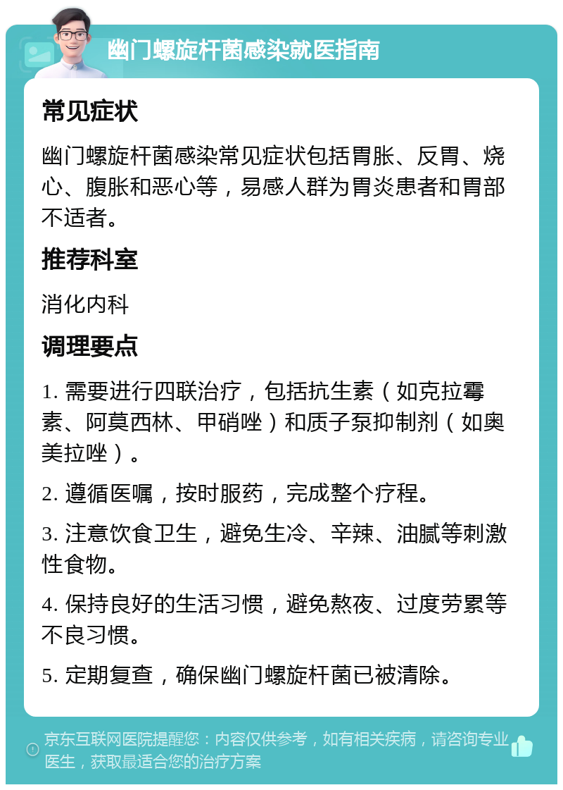 幽门螺旋杆菌感染就医指南 常见症状 幽门螺旋杆菌感染常见症状包括胃胀、反胃、烧心、腹胀和恶心等，易感人群为胃炎患者和胃部不适者。 推荐科室 消化内科 调理要点 1. 需要进行四联治疗，包括抗生素（如克拉霉素、阿莫西林、甲硝唑）和质子泵抑制剂（如奥美拉唑）。 2. 遵循医嘱，按时服药，完成整个疗程。 3. 注意饮食卫生，避免生冷、辛辣、油腻等刺激性食物。 4. 保持良好的生活习惯，避免熬夜、过度劳累等不良习惯。 5. 定期复查，确保幽门螺旋杆菌已被清除。