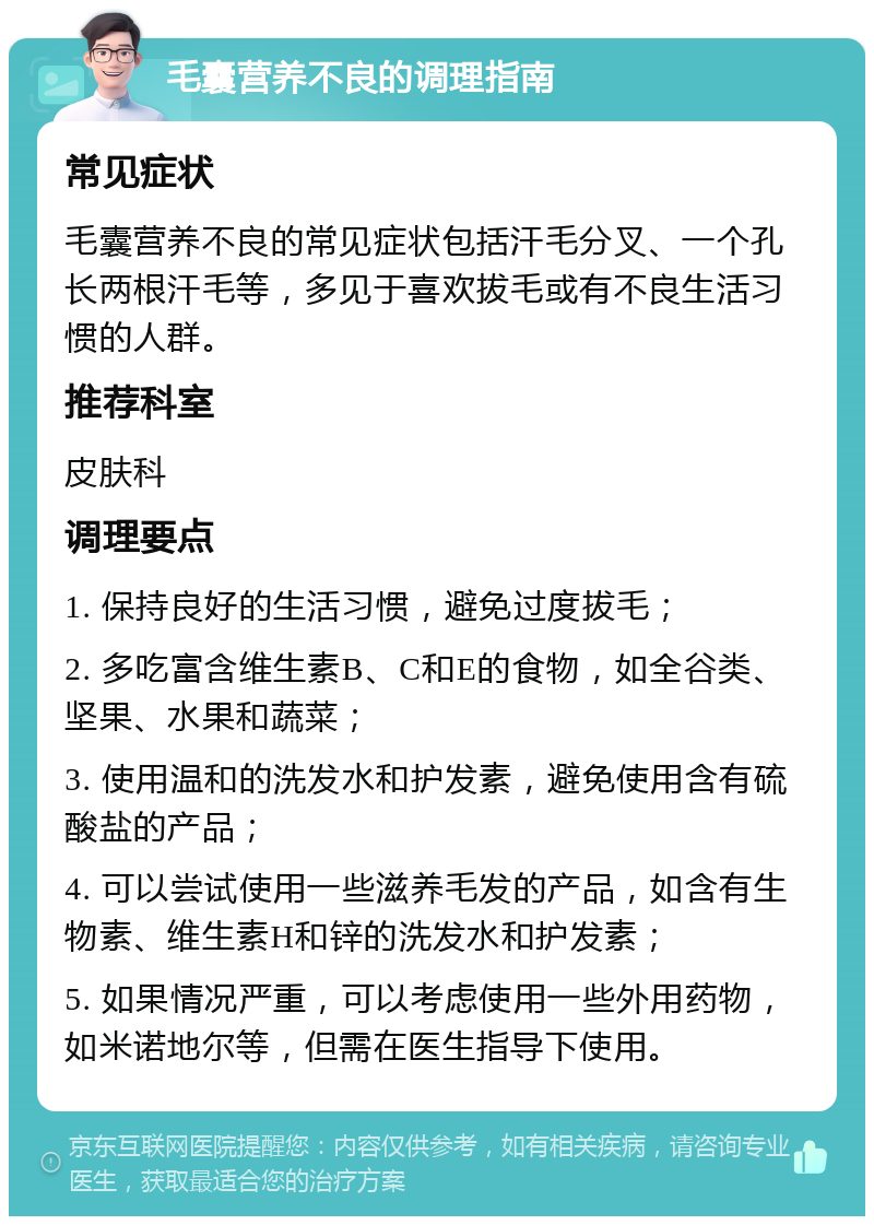 毛囊营养不良的调理指南 常见症状 毛囊营养不良的常见症状包括汗毛分叉、一个孔长两根汗毛等，多见于喜欢拔毛或有不良生活习惯的人群。 推荐科室 皮肤科 调理要点 1. 保持良好的生活习惯，避免过度拔毛； 2. 多吃富含维生素B、C和E的食物，如全谷类、坚果、水果和蔬菜； 3. 使用温和的洗发水和护发素，避免使用含有硫酸盐的产品； 4. 可以尝试使用一些滋养毛发的产品，如含有生物素、维生素H和锌的洗发水和护发素； 5. 如果情况严重，可以考虑使用一些外用药物，如米诺地尔等，但需在医生指导下使用。