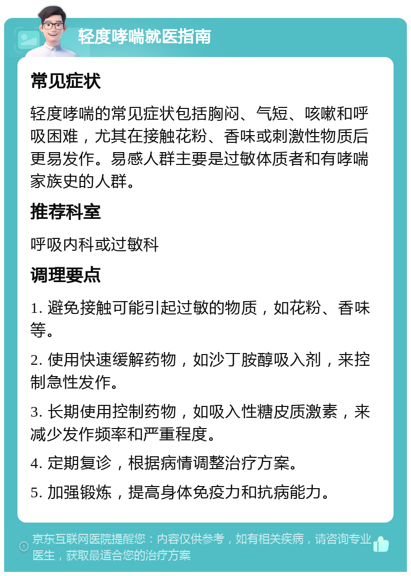 轻度哮喘就医指南 常见症状 轻度哮喘的常见症状包括胸闷、气短、咳嗽和呼吸困难，尤其在接触花粉、香味或刺激性物质后更易发作。易感人群主要是过敏体质者和有哮喘家族史的人群。 推荐科室 呼吸内科或过敏科 调理要点 1. 避免接触可能引起过敏的物质，如花粉、香味等。 2. 使用快速缓解药物，如沙丁胺醇吸入剂，来控制急性发作。 3. 长期使用控制药物，如吸入性糖皮质激素，来减少发作频率和严重程度。 4. 定期复诊，根据病情调整治疗方案。 5. 加强锻炼，提高身体免疫力和抗病能力。