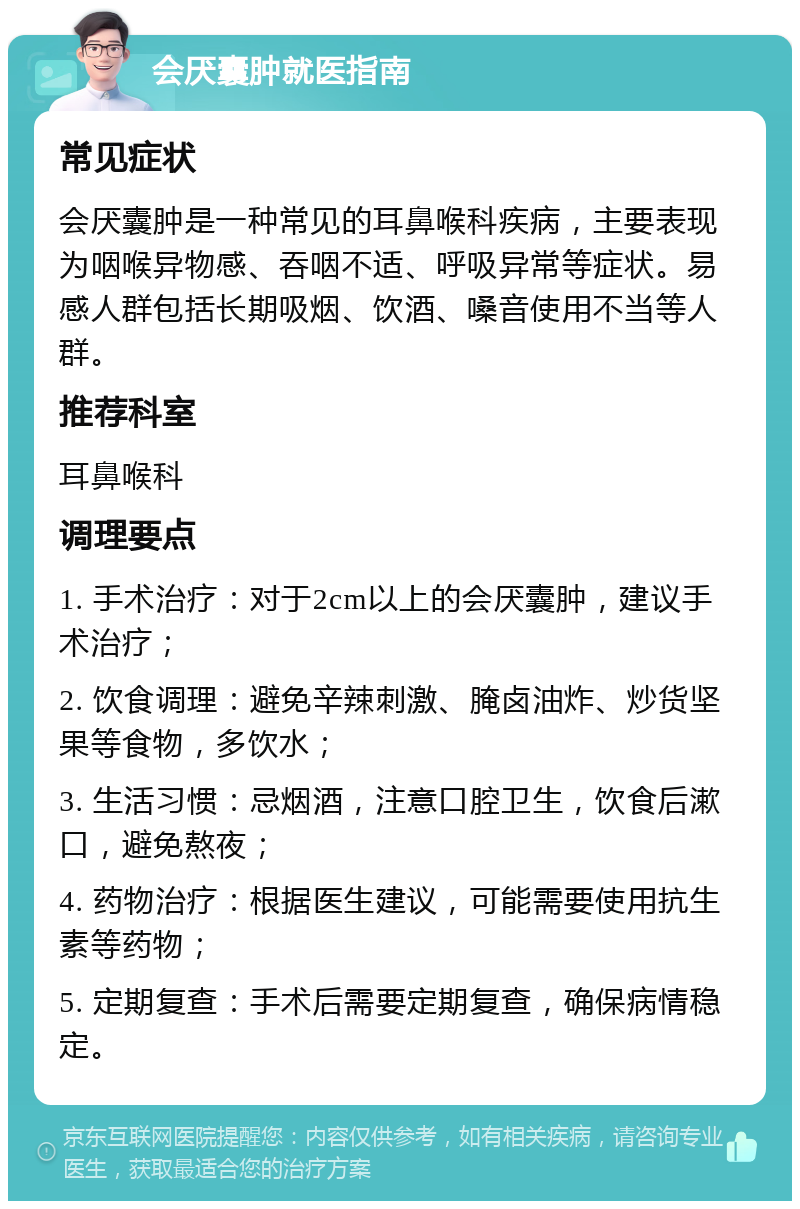 会厌囊肿就医指南 常见症状 会厌囊肿是一种常见的耳鼻喉科疾病，主要表现为咽喉异物感、吞咽不适、呼吸异常等症状。易感人群包括长期吸烟、饮酒、嗓音使用不当等人群。 推荐科室 耳鼻喉科 调理要点 1. 手术治疗：对于2cm以上的会厌囊肿，建议手术治疗； 2. 饮食调理：避免辛辣刺激、腌卤油炸、炒货坚果等食物，多饮水； 3. 生活习惯：忌烟酒，注意口腔卫生，饮食后漱口，避免熬夜； 4. 药物治疗：根据医生建议，可能需要使用抗生素等药物； 5. 定期复查：手术后需要定期复查，确保病情稳定。