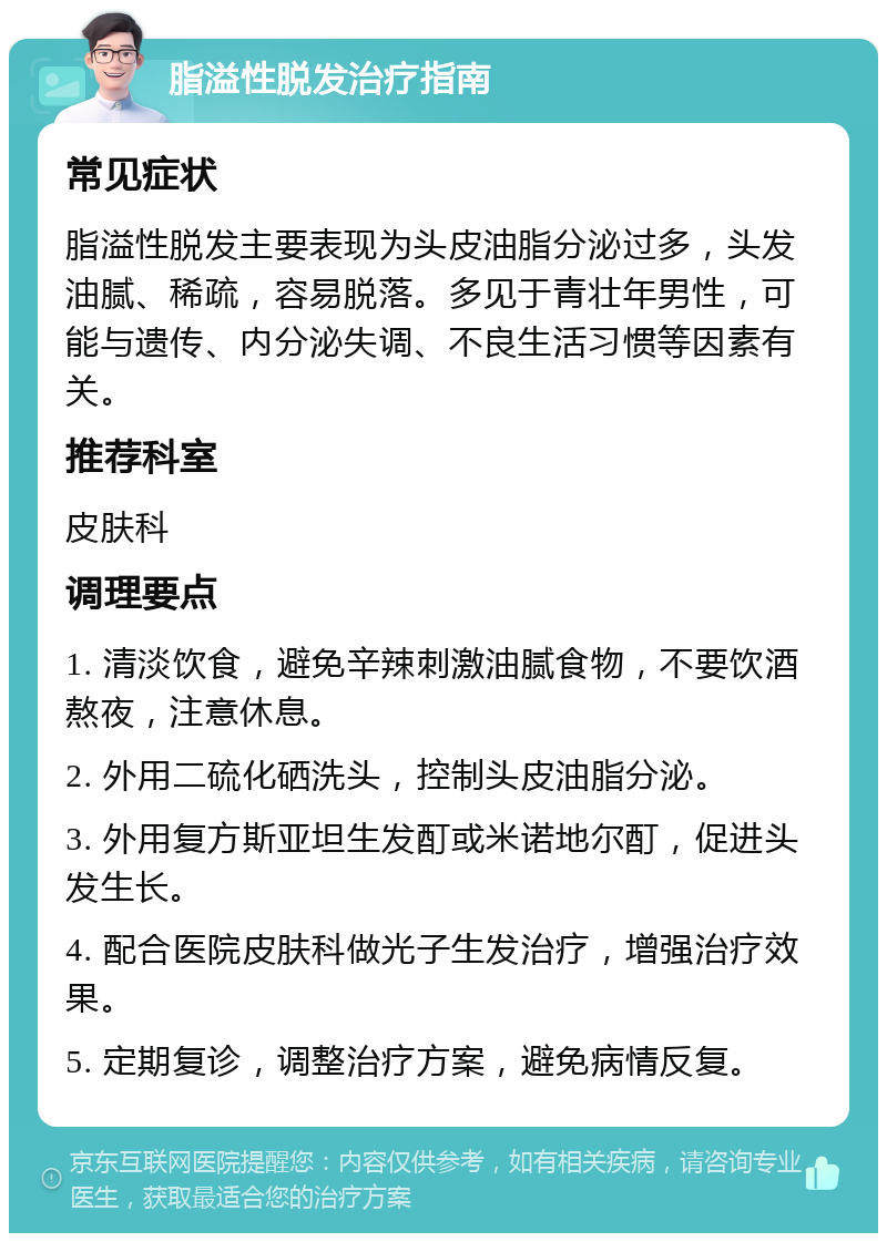 脂溢性脱发治疗指南 常见症状 脂溢性脱发主要表现为头皮油脂分泌过多，头发油腻、稀疏，容易脱落。多见于青壮年男性，可能与遗传、内分泌失调、不良生活习惯等因素有关。 推荐科室 皮肤科 调理要点 1. 清淡饮食，避免辛辣刺激油腻食物，不要饮酒熬夜，注意休息。 2. 外用二硫化硒洗头，控制头皮油脂分泌。 3. 外用复方斯亚坦生发酊或米诺地尔酊，促进头发生长。 4. 配合医院皮肤科做光子生发治疗，增强治疗效果。 5. 定期复诊，调整治疗方案，避免病情反复。