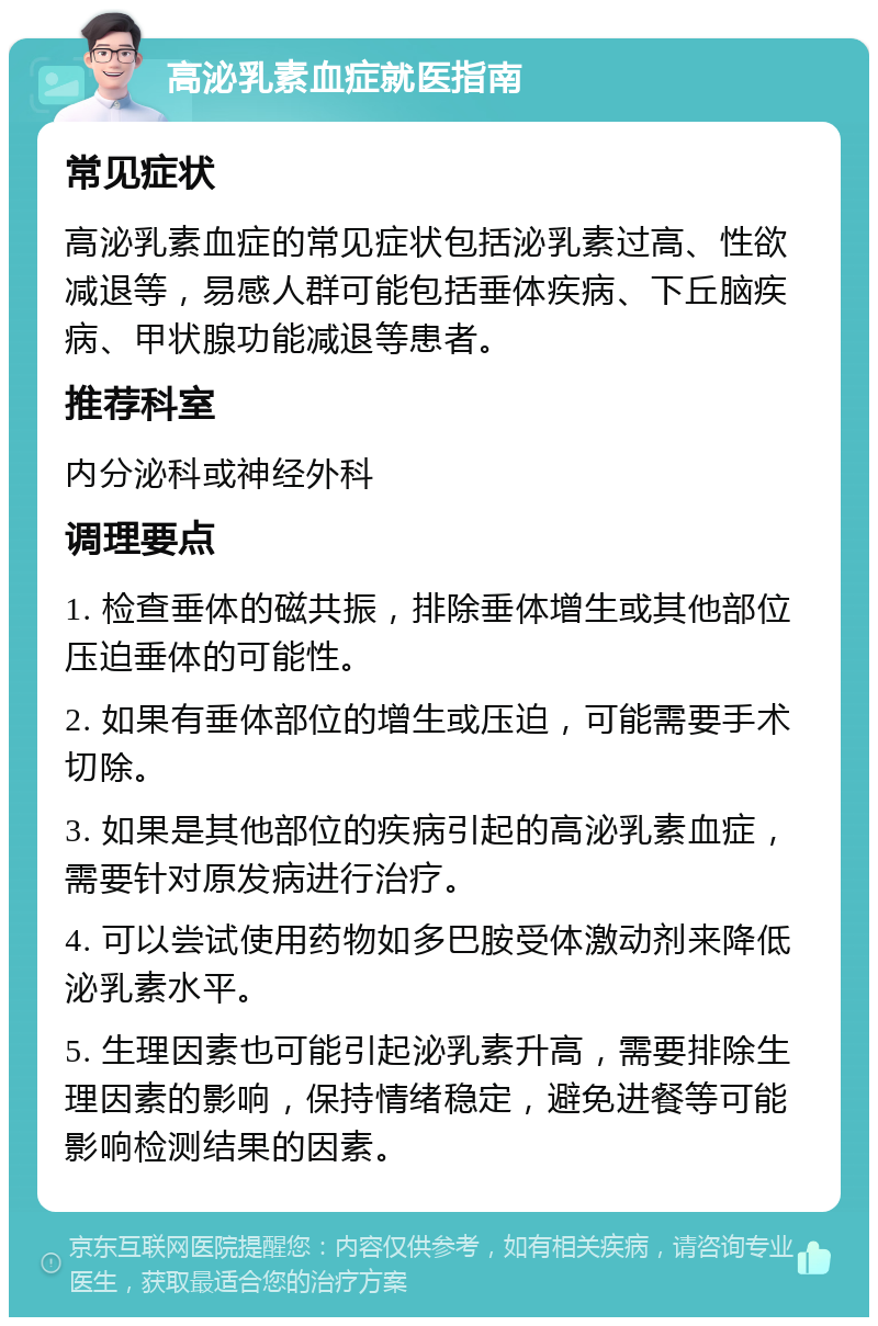 高泌乳素血症就医指南 常见症状 高泌乳素血症的常见症状包括泌乳素过高、性欲减退等，易感人群可能包括垂体疾病、下丘脑疾病、甲状腺功能减退等患者。 推荐科室 内分泌科或神经外科 调理要点 1. 检查垂体的磁共振，排除垂体增生或其他部位压迫垂体的可能性。 2. 如果有垂体部位的增生或压迫，可能需要手术切除。 3. 如果是其他部位的疾病引起的高泌乳素血症，需要针对原发病进行治疗。 4. 可以尝试使用药物如多巴胺受体激动剂来降低泌乳素水平。 5. 生理因素也可能引起泌乳素升高，需要排除生理因素的影响，保持情绪稳定，避免进餐等可能影响检测结果的因素。