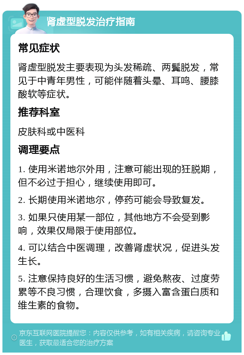 肾虚型脱发治疗指南 常见症状 肾虚型脱发主要表现为头发稀疏、两鬓脱发，常见于中青年男性，可能伴随着头晕、耳鸣、腰膝酸软等症状。 推荐科室 皮肤科或中医科 调理要点 1. 使用米诺地尔外用，注意可能出现的狂脱期，但不必过于担心，继续使用即可。 2. 长期使用米诺地尔，停药可能会导致复发。 3. 如果只使用某一部位，其他地方不会受到影响，效果仅局限于使用部位。 4. 可以结合中医调理，改善肾虚状况，促进头发生长。 5. 注意保持良好的生活习惯，避免熬夜、过度劳累等不良习惯，合理饮食，多摄入富含蛋白质和维生素的食物。