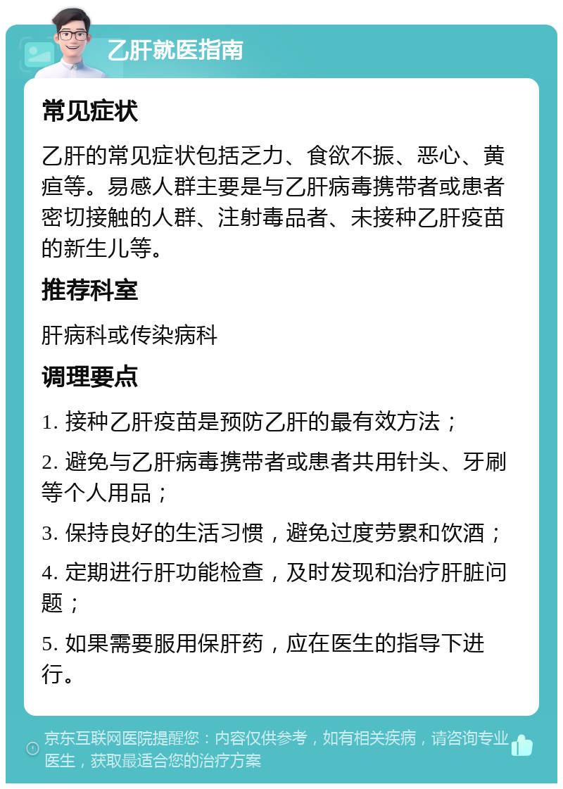 乙肝就医指南 常见症状 乙肝的常见症状包括乏力、食欲不振、恶心、黄疸等。易感人群主要是与乙肝病毒携带者或患者密切接触的人群、注射毒品者、未接种乙肝疫苗的新生儿等。 推荐科室 肝病科或传染病科 调理要点 1. 接种乙肝疫苗是预防乙肝的最有效方法； 2. 避免与乙肝病毒携带者或患者共用针头、牙刷等个人用品； 3. 保持良好的生活习惯，避免过度劳累和饮酒； 4. 定期进行肝功能检查，及时发现和治疗肝脏问题； 5. 如果需要服用保肝药，应在医生的指导下进行。