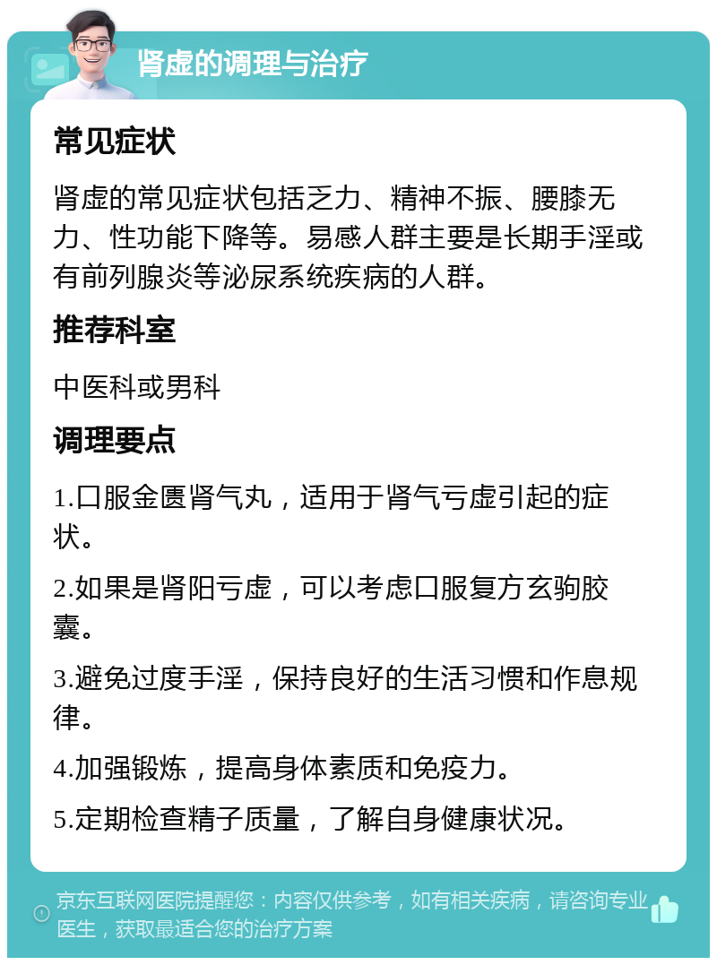 肾虚的调理与治疗 常见症状 肾虚的常见症状包括乏力、精神不振、腰膝无力、性功能下降等。易感人群主要是长期手淫或有前列腺炎等泌尿系统疾病的人群。 推荐科室 中医科或男科 调理要点 1.口服金匮肾气丸，适用于肾气亏虚引起的症状。 2.如果是肾阳亏虚，可以考虑口服复方玄驹胶囊。 3.避免过度手淫，保持良好的生活习惯和作息规律。 4.加强锻炼，提高身体素质和免疫力。 5.定期检查精子质量，了解自身健康状况。