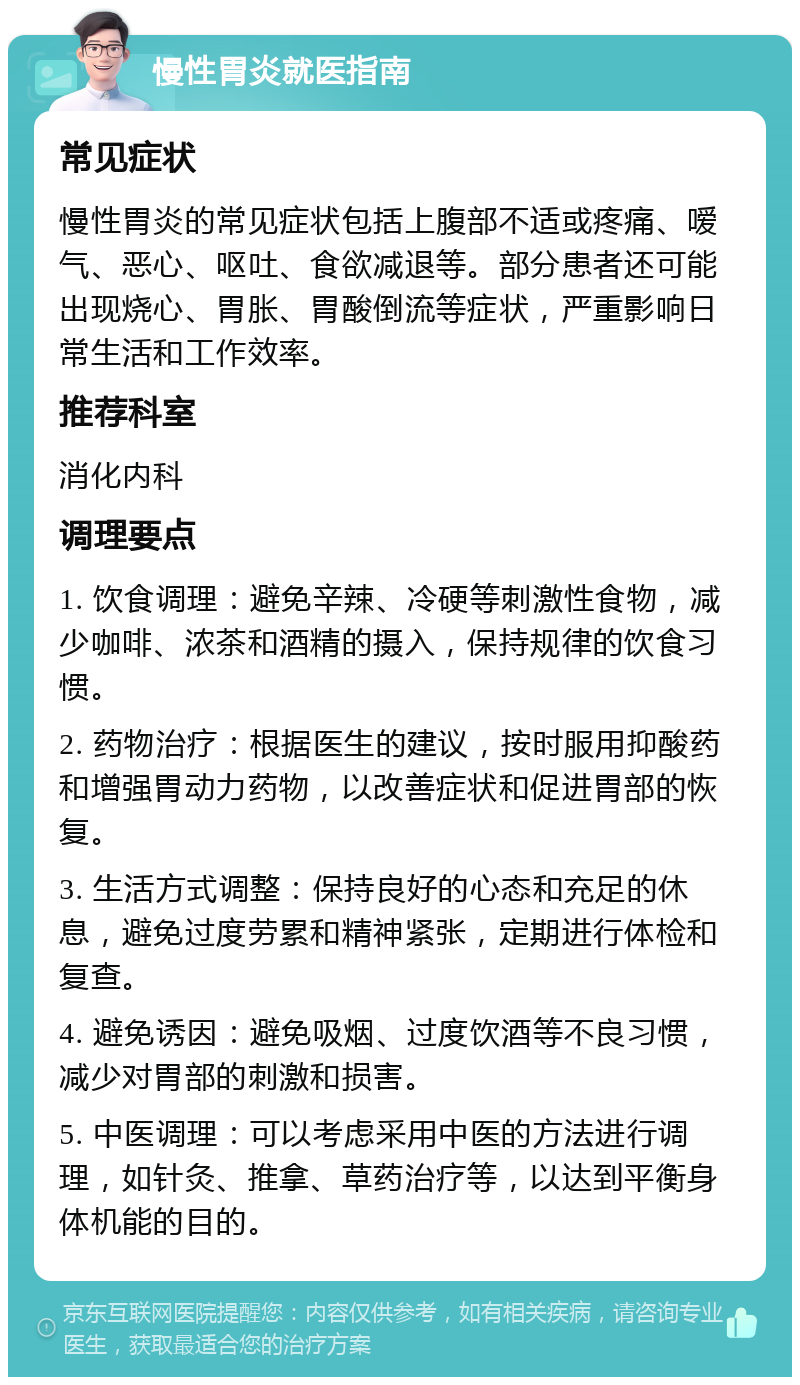 慢性胃炎就医指南 常见症状 慢性胃炎的常见症状包括上腹部不适或疼痛、嗳气、恶心、呕吐、食欲减退等。部分患者还可能出现烧心、胃胀、胃酸倒流等症状，严重影响日常生活和工作效率。 推荐科室 消化内科 调理要点 1. 饮食调理：避免辛辣、冷硬等刺激性食物，减少咖啡、浓茶和酒精的摄入，保持规律的饮食习惯。 2. 药物治疗：根据医生的建议，按时服用抑酸药和增强胃动力药物，以改善症状和促进胃部的恢复。 3. 生活方式调整：保持良好的心态和充足的休息，避免过度劳累和精神紧张，定期进行体检和复查。 4. 避免诱因：避免吸烟、过度饮酒等不良习惯，减少对胃部的刺激和损害。 5. 中医调理：可以考虑采用中医的方法进行调理，如针灸、推拿、草药治疗等，以达到平衡身体机能的目的。