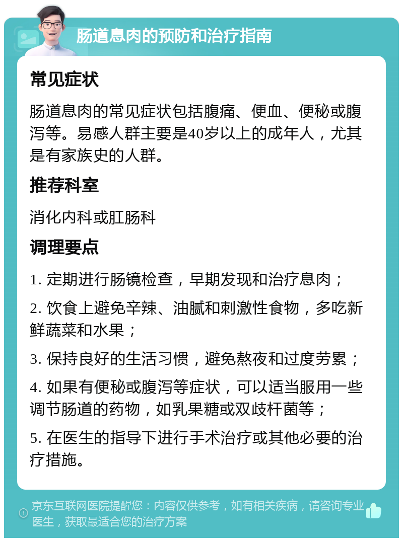 肠道息肉的预防和治疗指南 常见症状 肠道息肉的常见症状包括腹痛、便血、便秘或腹泻等。易感人群主要是40岁以上的成年人，尤其是有家族史的人群。 推荐科室 消化内科或肛肠科 调理要点 1. 定期进行肠镜检查，早期发现和治疗息肉； 2. 饮食上避免辛辣、油腻和刺激性食物，多吃新鲜蔬菜和水果； 3. 保持良好的生活习惯，避免熬夜和过度劳累； 4. 如果有便秘或腹泻等症状，可以适当服用一些调节肠道的药物，如乳果糖或双歧杆菌等； 5. 在医生的指导下进行手术治疗或其他必要的治疗措施。