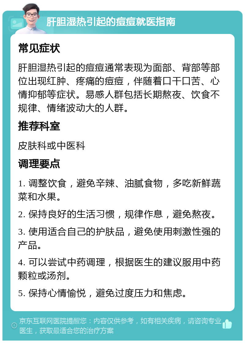 肝胆湿热引起的痘痘就医指南 常见症状 肝胆湿热引起的痘痘通常表现为面部、背部等部位出现红肿、疼痛的痘痘，伴随着口干口苦、心情抑郁等症状。易感人群包括长期熬夜、饮食不规律、情绪波动大的人群。 推荐科室 皮肤科或中医科 调理要点 1. 调整饮食，避免辛辣、油腻食物，多吃新鲜蔬菜和水果。 2. 保持良好的生活习惯，规律作息，避免熬夜。 3. 使用适合自己的护肤品，避免使用刺激性强的产品。 4. 可以尝试中药调理，根据医生的建议服用中药颗粒或汤剂。 5. 保持心情愉悦，避免过度压力和焦虑。