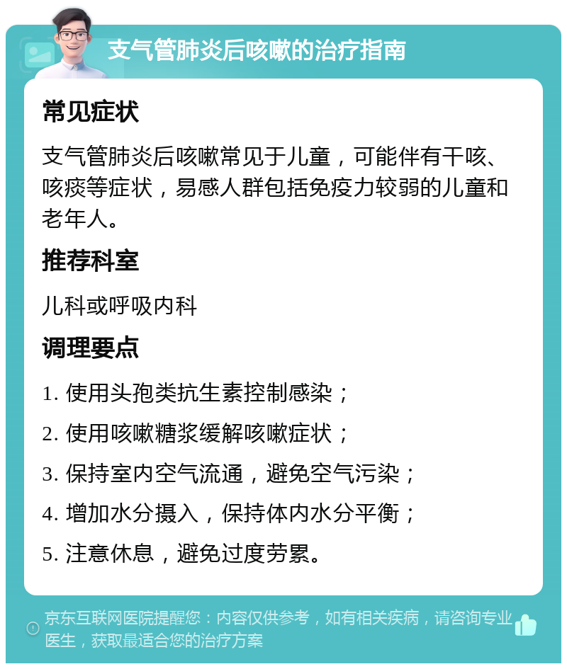 支气管肺炎后咳嗽的治疗指南 常见症状 支气管肺炎后咳嗽常见于儿童，可能伴有干咳、咳痰等症状，易感人群包括免疫力较弱的儿童和老年人。 推荐科室 儿科或呼吸内科 调理要点 1. 使用头孢类抗生素控制感染； 2. 使用咳嗽糖浆缓解咳嗽症状； 3. 保持室内空气流通，避免空气污染； 4. 增加水分摄入，保持体内水分平衡； 5. 注意休息，避免过度劳累。