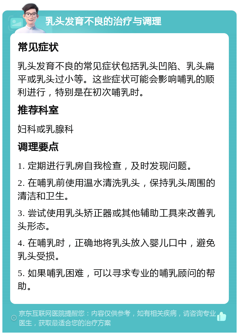 乳头发育不良的治疗与调理 常见症状 乳头发育不良的常见症状包括乳头凹陷、乳头扁平或乳头过小等。这些症状可能会影响哺乳的顺利进行，特别是在初次哺乳时。 推荐科室 妇科或乳腺科 调理要点 1. 定期进行乳房自我检查，及时发现问题。 2. 在哺乳前使用温水清洗乳头，保持乳头周围的清洁和卫生。 3. 尝试使用乳头矫正器或其他辅助工具来改善乳头形态。 4. 在哺乳时，正确地将乳头放入婴儿口中，避免乳头受损。 5. 如果哺乳困难，可以寻求专业的哺乳顾问的帮助。