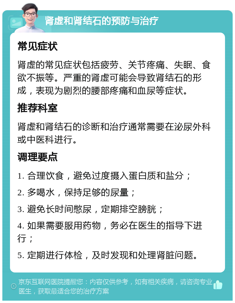 肾虚和肾结石的预防与治疗 常见症状 肾虚的常见症状包括疲劳、关节疼痛、失眠、食欲不振等。严重的肾虚可能会导致肾结石的形成，表现为剧烈的腰部疼痛和血尿等症状。 推荐科室 肾虚和肾结石的诊断和治疗通常需要在泌尿外科或中医科进行。 调理要点 1. 合理饮食，避免过度摄入蛋白质和盐分； 2. 多喝水，保持足够的尿量； 3. 避免长时间憋尿，定期排空膀胱； 4. 如果需要服用药物，务必在医生的指导下进行； 5. 定期进行体检，及时发现和处理肾脏问题。