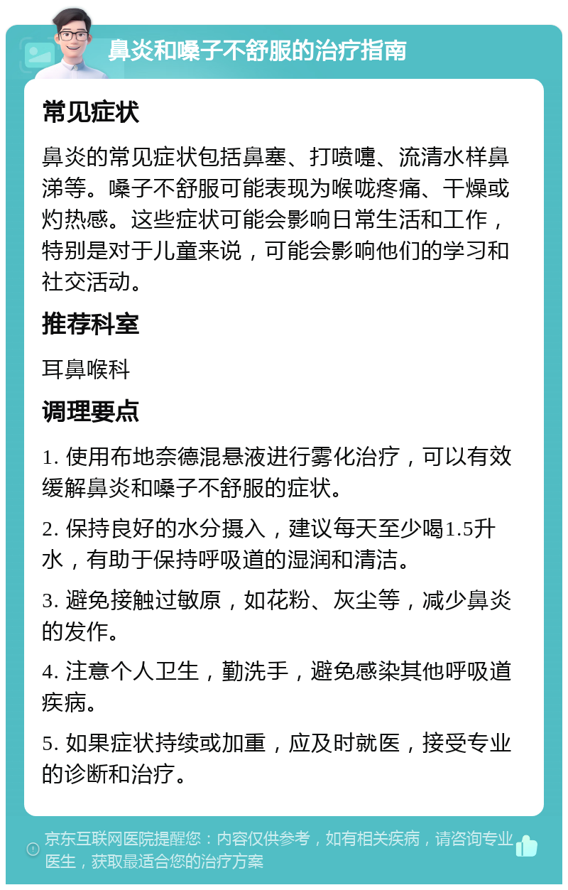 鼻炎和嗓子不舒服的治疗指南 常见症状 鼻炎的常见症状包括鼻塞、打喷嚏、流清水样鼻涕等。嗓子不舒服可能表现为喉咙疼痛、干燥或灼热感。这些症状可能会影响日常生活和工作，特别是对于儿童来说，可能会影响他们的学习和社交活动。 推荐科室 耳鼻喉科 调理要点 1. 使用布地奈德混悬液进行雾化治疗，可以有效缓解鼻炎和嗓子不舒服的症状。 2. 保持良好的水分摄入，建议每天至少喝1.5升水，有助于保持呼吸道的湿润和清洁。 3. 避免接触过敏原，如花粉、灰尘等，减少鼻炎的发作。 4. 注意个人卫生，勤洗手，避免感染其他呼吸道疾病。 5. 如果症状持续或加重，应及时就医，接受专业的诊断和治疗。