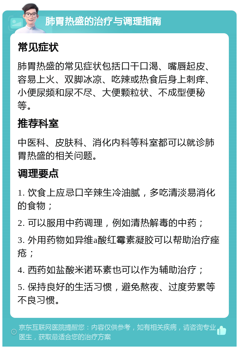 肺胃热盛的治疗与调理指南 常见症状 肺胃热盛的常见症状包括口干口渴、嘴唇起皮、容易上火、双脚冰凉、吃辣或热食后身上刺痒、小便尿频和尿不尽、大便颗粒状、不成型便秘等。 推荐科室 中医科、皮肤科、消化内科等科室都可以就诊肺胃热盛的相关问题。 调理要点 1. 饮食上应忌口辛辣生冷油腻，多吃清淡易消化的食物； 2. 可以服用中药调理，例如清热解毒的中药； 3. 外用药物如异维a酸红霉素凝胶可以帮助治疗痤疮； 4. 西药如盐酸米诺环素也可以作为辅助治疗； 5. 保持良好的生活习惯，避免熬夜、过度劳累等不良习惯。