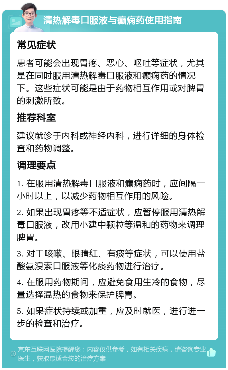 清热解毒口服液与癫痫药使用指南 常见症状 患者可能会出现胃疼、恶心、呕吐等症状，尤其是在同时服用清热解毒口服液和癫痫药的情况下。这些症状可能是由于药物相互作用或对脾胃的刺激所致。 推荐科室 建议就诊于内科或神经内科，进行详细的身体检查和药物调整。 调理要点 1. 在服用清热解毒口服液和癫痫药时，应间隔一小时以上，以减少药物相互作用的风险。 2. 如果出现胃疼等不适症状，应暂停服用清热解毒口服液，改用小建中颗粒等温和的药物来调理脾胃。 3. 对于咳嗽、眼睛红、有痰等症状，可以使用盐酸氨溴索口服液等化痰药物进行治疗。 4. 在服用药物期间，应避免食用生冷的食物，尽量选择温热的食物来保护脾胃。 5. 如果症状持续或加重，应及时就医，进行进一步的检查和治疗。