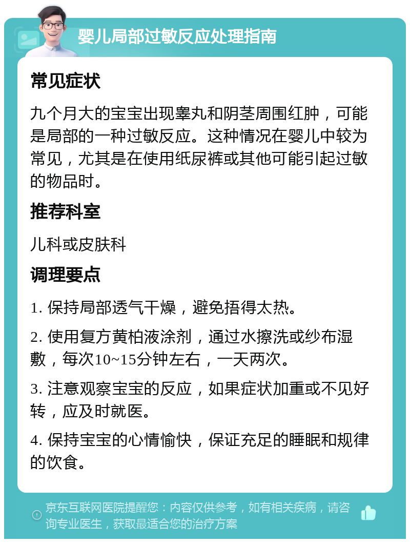 婴儿局部过敏反应处理指南 常见症状 九个月大的宝宝出现睾丸和阴茎周围红肿，可能是局部的一种过敏反应。这种情况在婴儿中较为常见，尤其是在使用纸尿裤或其他可能引起过敏的物品时。 推荐科室 儿科或皮肤科 调理要点 1. 保持局部透气干燥，避免捂得太热。 2. 使用复方黄柏液涂剂，通过水擦洗或纱布湿敷，每次10~15分钟左右，一天两次。 3. 注意观察宝宝的反应，如果症状加重或不见好转，应及时就医。 4. 保持宝宝的心情愉快，保证充足的睡眠和规律的饮食。