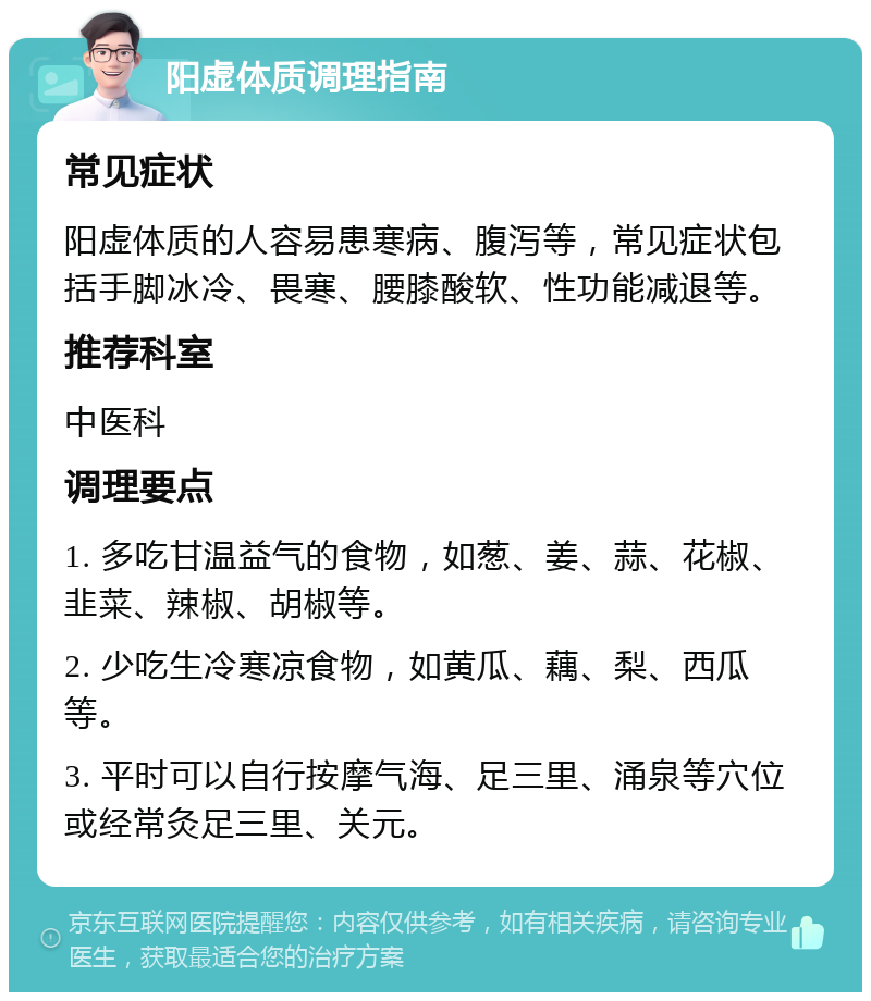 阳虚体质调理指南 常见症状 阳虚体质的人容易患寒病、腹泻等，常见症状包括手脚冰冷、畏寒、腰膝酸软、性功能减退等。 推荐科室 中医科 调理要点 1. 多吃甘温益气的食物，如葱、姜、蒜、花椒、韭菜、辣椒、胡椒等。 2. 少吃生冷寒凉食物，如黄瓜、藕、梨、西瓜等。 3. 平时可以自行按摩气海、足三里、涌泉等穴位或经常灸足三里、关元。