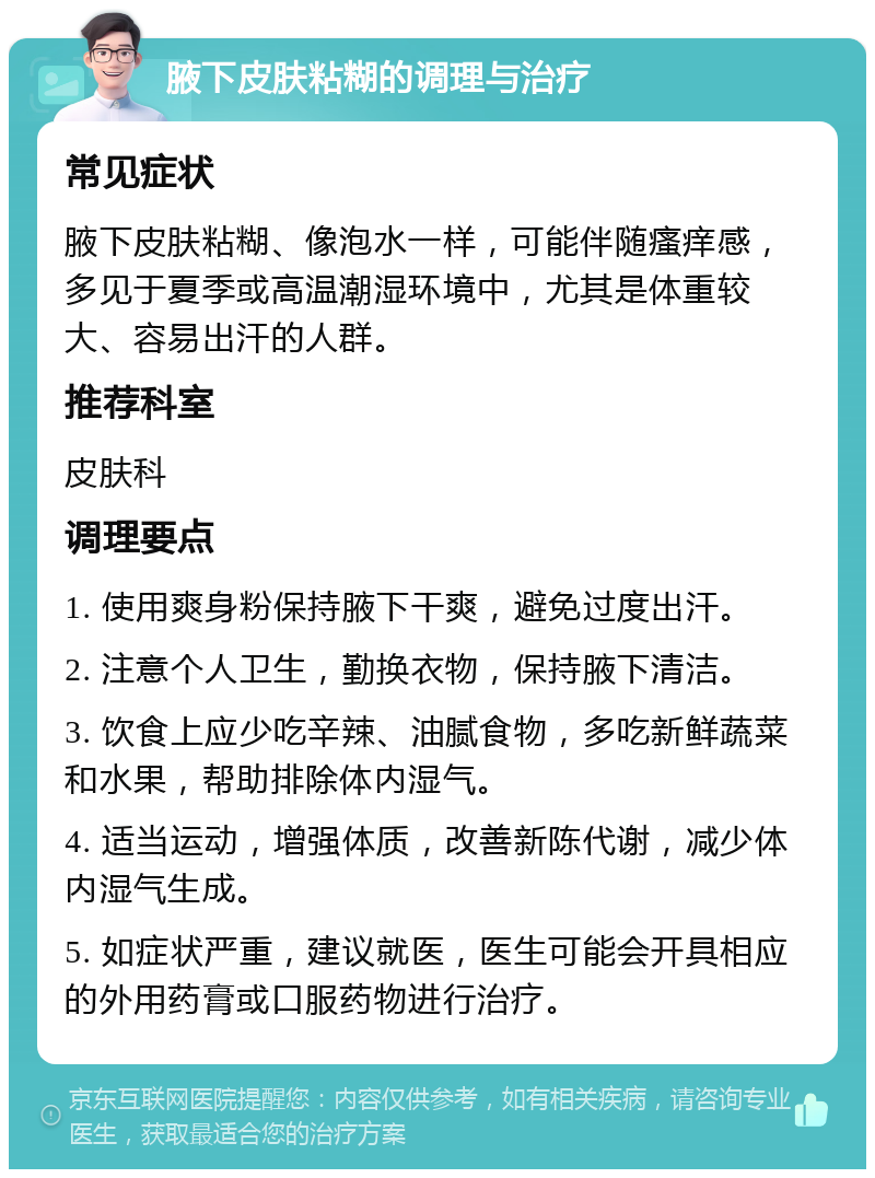 腋下皮肤粘糊的调理与治疗 常见症状 腋下皮肤粘糊、像泡水一样，可能伴随瘙痒感，多见于夏季或高温潮湿环境中，尤其是体重较大、容易出汗的人群。 推荐科室 皮肤科 调理要点 1. 使用爽身粉保持腋下干爽，避免过度出汗。 2. 注意个人卫生，勤换衣物，保持腋下清洁。 3. 饮食上应少吃辛辣、油腻食物，多吃新鲜蔬菜和水果，帮助排除体内湿气。 4. 适当运动，增强体质，改善新陈代谢，减少体内湿气生成。 5. 如症状严重，建议就医，医生可能会开具相应的外用药膏或口服药物进行治疗。