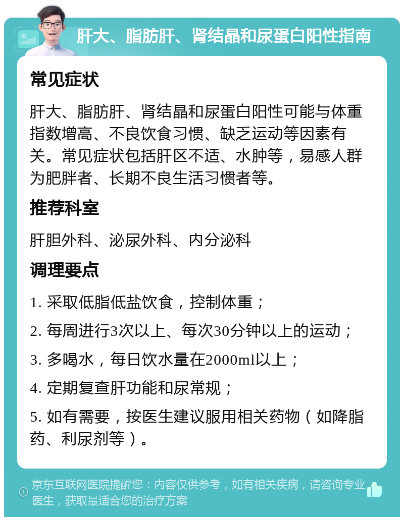 肝大、脂肪肝、肾结晶和尿蛋白阳性指南 常见症状 肝大、脂肪肝、肾结晶和尿蛋白阳性可能与体重指数增高、不良饮食习惯、缺乏运动等因素有关。常见症状包括肝区不适、水肿等，易感人群为肥胖者、长期不良生活习惯者等。 推荐科室 肝胆外科、泌尿外科、内分泌科 调理要点 1. 采取低脂低盐饮食，控制体重； 2. 每周进行3次以上、每次30分钟以上的运动； 3. 多喝水，每日饮水量在2000ml以上； 4. 定期复查肝功能和尿常规； 5. 如有需要，按医生建议服用相关药物（如降脂药、利尿剂等）。