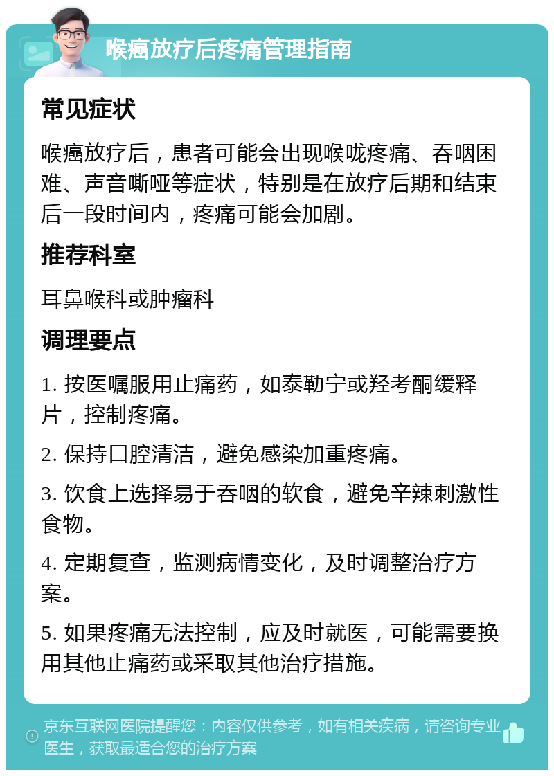 喉癌放疗后疼痛管理指南 常见症状 喉癌放疗后，患者可能会出现喉咙疼痛、吞咽困难、声音嘶哑等症状，特别是在放疗后期和结束后一段时间内，疼痛可能会加剧。 推荐科室 耳鼻喉科或肿瘤科 调理要点 1. 按医嘱服用止痛药，如泰勒宁或羟考酮缓释片，控制疼痛。 2. 保持口腔清洁，避免感染加重疼痛。 3. 饮食上选择易于吞咽的软食，避免辛辣刺激性食物。 4. 定期复查，监测病情变化，及时调整治疗方案。 5. 如果疼痛无法控制，应及时就医，可能需要换用其他止痛药或采取其他治疗措施。