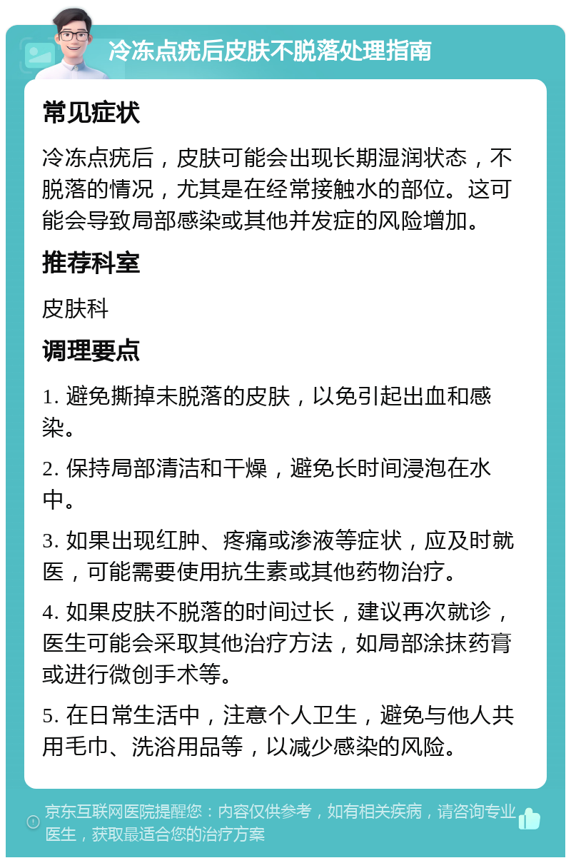 冷冻点疣后皮肤不脱落处理指南 常见症状 冷冻点疣后，皮肤可能会出现长期湿润状态，不脱落的情况，尤其是在经常接触水的部位。这可能会导致局部感染或其他并发症的风险增加。 推荐科室 皮肤科 调理要点 1. 避免撕掉未脱落的皮肤，以免引起出血和感染。 2. 保持局部清洁和干燥，避免长时间浸泡在水中。 3. 如果出现红肿、疼痛或渗液等症状，应及时就医，可能需要使用抗生素或其他药物治疗。 4. 如果皮肤不脱落的时间过长，建议再次就诊，医生可能会采取其他治疗方法，如局部涂抹药膏或进行微创手术等。 5. 在日常生活中，注意个人卫生，避免与他人共用毛巾、洗浴用品等，以减少感染的风险。