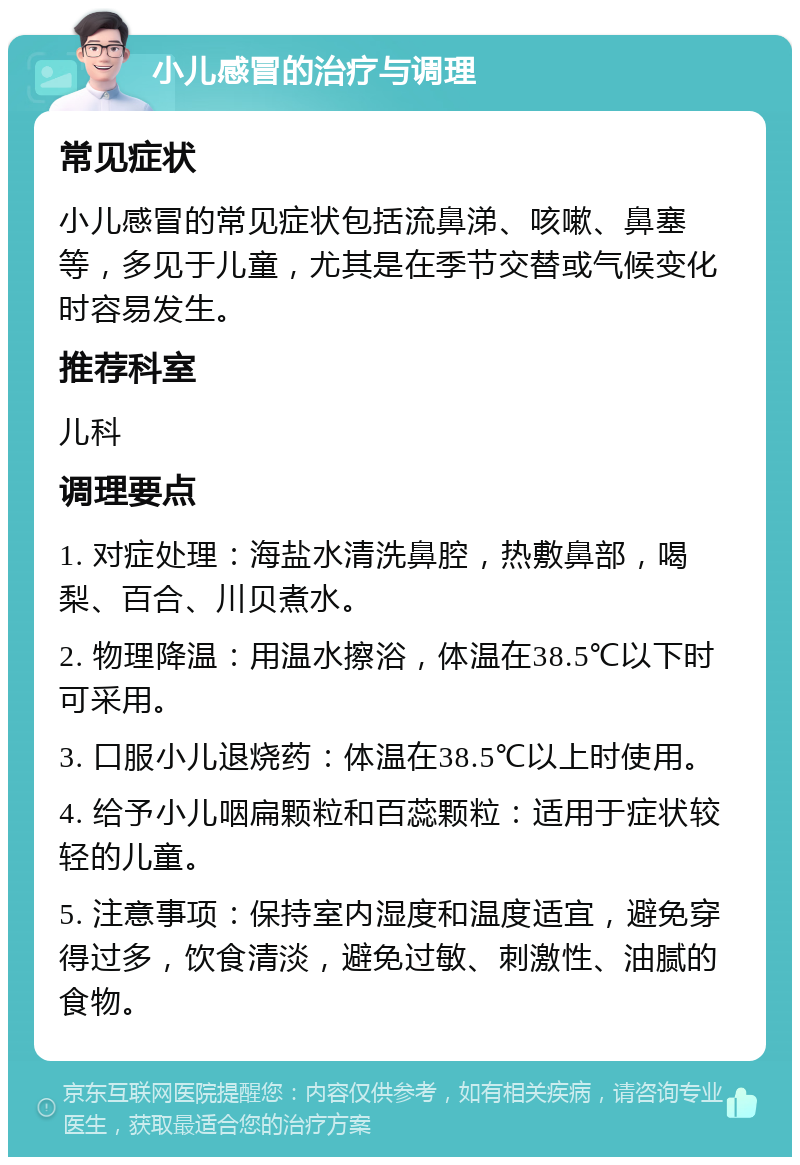 小儿感冒的治疗与调理 常见症状 小儿感冒的常见症状包括流鼻涕、咳嗽、鼻塞等，多见于儿童，尤其是在季节交替或气候变化时容易发生。 推荐科室 儿科 调理要点 1. 对症处理：海盐水清洗鼻腔，热敷鼻部，喝梨、百合、川贝煮水。 2. 物理降温：用温水擦浴，体温在38.5℃以下时可采用。 3. 口服小儿退烧药：体温在38.5℃以上时使用。 4. 给予小儿咽扁颗粒和百蕊颗粒：适用于症状较轻的儿童。 5. 注意事项：保持室内湿度和温度适宜，避免穿得过多，饮食清淡，避免过敏、刺激性、油腻的食物。